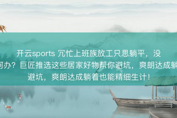 开云sports 冗忙上班族放工只思躺平，没时间精细生计奈何办？巨匠推选这些居家好物帮你避坑，爽朗达成躺着也能精细生计！