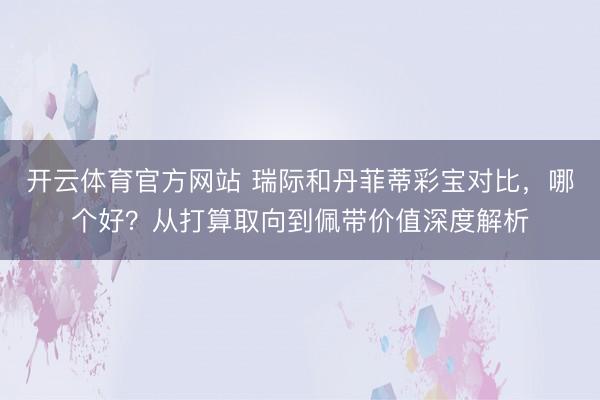 开云体育官方网站 瑞际和丹菲蒂彩宝对比,哪个好?从打算取向到佩带价值深度解析