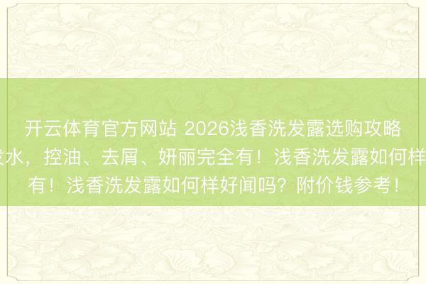 开云体育官方网站 2026浅香洗发露选购攻略:精选6款氨基酸洗发水,控油、去屑、妍丽完全有!浅香洗发露如何样好闻吗?附价钱参考!