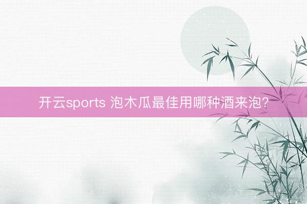 开云sports 泡木瓜最佳用哪种酒来泡?