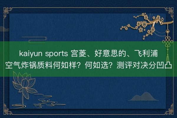 kaiyun sports 宫菱、好意思的、飞利浦空气炸锅质料何如样？何如选？测评对决分凹凸