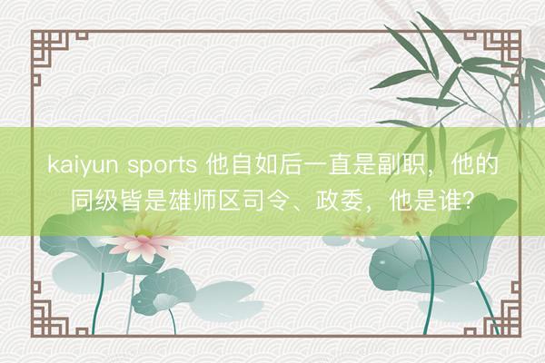 kaiyun sports 他自如后一直是副职，他的同级皆是雄师区司令、政委，他是谁？