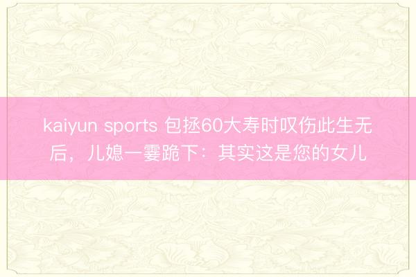 kaiyun sports 包拯60大寿时叹伤此生无后,儿媳一霎跪下:其实这是您的女儿