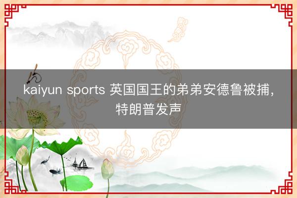 kaiyun sports 英国国王的弟弟安德鲁被捕，特朗普发声