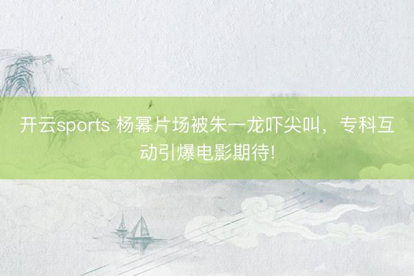 开云sports 杨幂片场被朱一龙吓尖叫,专科互动引爆电影期待!