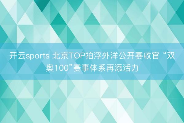 开云sports 北京TOP拍浮外洋公开赛收官 “双奥100”赛事体系再添活力