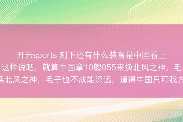 开云sports 刻下还有什么装备是中国看上但俄罗斯不肯意卖的？这样说吧，就算中国拿10艘055来换北风之神，毛子也不成能深远，逼得中国只可我方下马看花