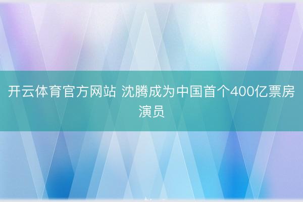 开云体育官方网站 沈腾成为中国首个400亿票房演员