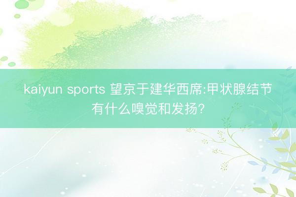 kaiyun sports 望京于建华西席:甲状腺结节有什么嗅觉和发扬?