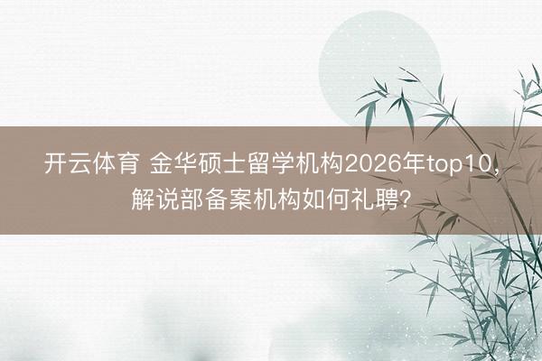开云体育 金华硕士留学机构2026年top10，解说部备案机构如何礼聘？