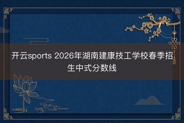 开云sports 2026年湖南建康技工学校春季招生中式分数线