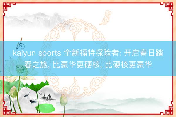 kaiyun sports 全新福特探险者: 开启春日踏春之旅， 比豪华更硬核， 比硬核更豪华